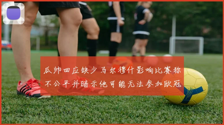 瓜帅回应缺少马尔穆什影响比赛称不公平并暗示他可能无法参加欧冠