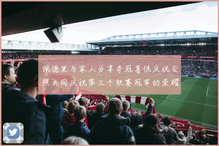 佩德里与家人分享夺冠喜悦庆祝合照共同庆祝第三个联赛冠军的荣耀时刻