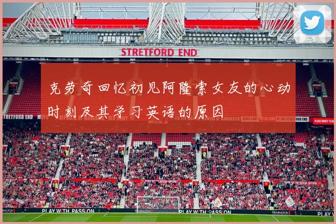 克劳奇回忆初见阿隆索女友的心动时刻及其学习英语的原因