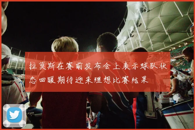拉莫斯在赛前发布会上表示球队状态回暖期待迎来理想比赛结果