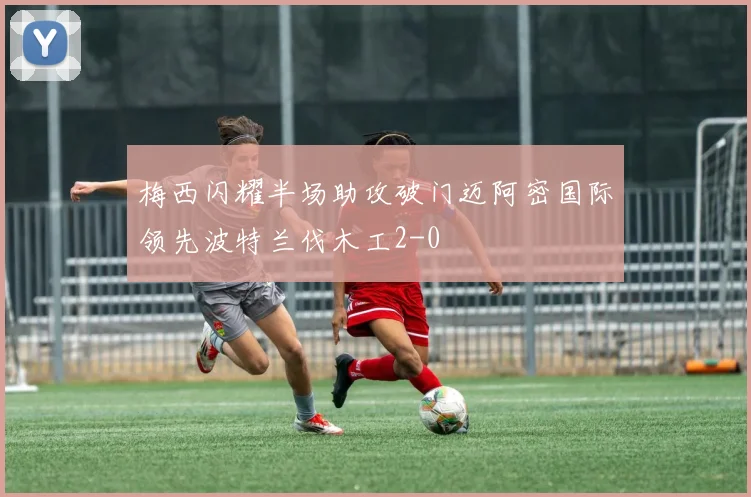梅西闪耀半场助攻破门迈阿密国际领先波特兰伐木工2-0