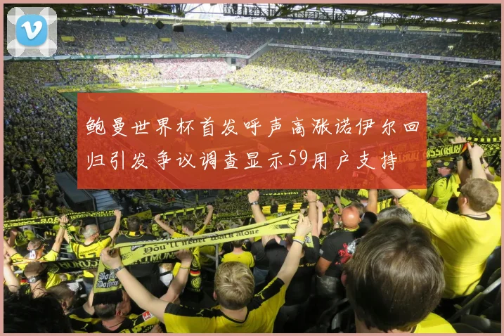 鲍曼世界杯首发呼声高涨诺伊尔回归引发争议调查显示59用户支持