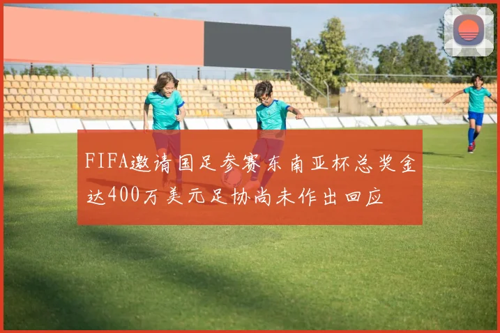 FIFA邀请国足参赛东南亚杯总奖金达400万美元足协尚未作出回应