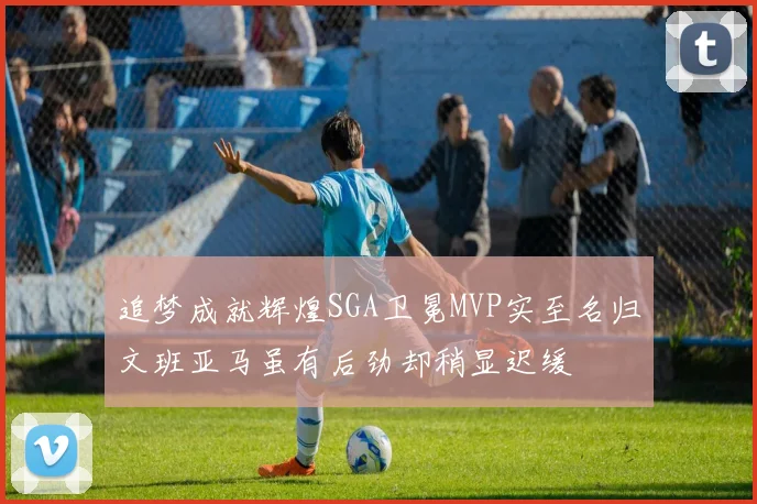 追梦成就辉煌SGA卫冕MVP实至名归文班亚马虽有后劲却稍显迟缓